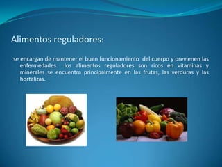 Alimentos reguladores: se encargan de mantener el buen funcionamiento  del cuerpo y previenen las enfermedades  los alimentos reguladores son ricos en vitaminas y minerales se encuentra principalmente en las frutas, las verduras y las hortalizas. 