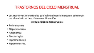 TRASTORNOS DEL CICLO MENSTRUAL
• Los trastornos menstruales que habitualmente marcan el comienzo
del climaterio se describen a continuación:
Irregularidades menstruales:
• Polimenorrea
• Oligomenorrea
• Amenorrea
• Metrorragias
• Hipermenorrea
• Hipomenorrea.
 