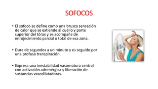 SOFOCOS
• El sofoco se define como una brusca sensación
de calor que se extiende al cuello y parte
superior del tórax y se acompaña de
enrojecimiento parcial o total de esa zona.
• Dura de segundos a un minuto y es seguido por
una profusa transpiración.
• Expresa una inestabilidad vasomotora central
con activación adrenérgica y liberación de
sustancias vasodilatadoras.
 