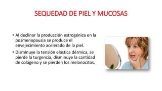SEQUEDAD DE PIEL Y MUCOSAS
• Al declinar la producción estrogénica en la
posmenopausia se produce el
envejecimiento acelerado de la piel.
• Disminuye la tensión elástica dérmica, se
pierde la turgencia, disminuye la cantidad
de colágeno y se pierden los melanocitos.
 