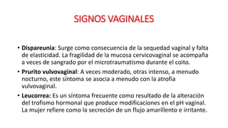 SIGNOS VAGINALES
• Dispareunia: Surge como consecuencia de la sequedad vaginal y falta
de elasticidad. La fragilidad de la mucosa cervicovaginal se acompaña
a veces de sangrado por el microtraumatismo durante el coito.
• Prurito vulvovaginal: A veces moderado, otras intenso, a menudo
nocturno, este síntoma se asocia a menudo con la atrofia
vulvovaginal.
• Leucorrea: Es un síntoma frecuente como resultado de la alteración
del trofismo hormonal que produce modificaciones en el pH vaginal.
La mujer refiere como la secreción de un flujo amarillento e irritante.
 