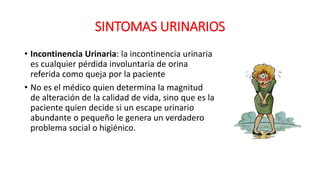 SINTOMAS URINARIOS
• Incontinencia Urinaria: la incontinencia urinaria
es cualquier pérdida involuntaria de orina
referida como queja por la paciente
• No es el médico quien determina la magnitud
de alteración de la calidad de vida, sino que es la
paciente quien decide si un escape urinario
abundante o pequeño le genera un verdadero
problema social o higiénico.
 