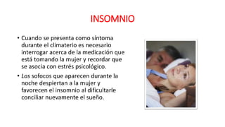 INSOMNIO
• Cuando se presenta como síntoma
durante el climaterio es necesario
interrogar acerca de la medicación que
está tomando la mujer y recordar que
se asocia con estrés psicológico.
• Los sofocos que aparecen durante la
noche despiertan a la mujer y
favorecen el insomnio al dificultarle
conciliar nuevamente el sueño.
 