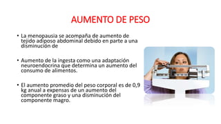 AUMENTO DE PESO
• La menopausia se acompaña de aumento de
tejido adiposo abdominal debido en parte a una
disminución de
• Aumento de la ingesta como una adaptación
neuroendocrina que determina un aumento del
consumo de alimentos.
• El aumento promedio del peso corporal es de 0,9
kg anual a expensas de un aumento del
componente graso y una disminución del
componente magro.
 
