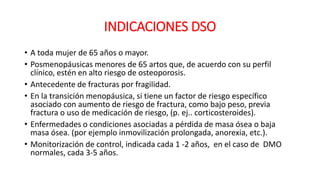 INDICACIONES DSO
• A toda mujer de 65 años o mayor.
• Posmenopáusicas menores de 65 artos que, de acuerdo con su perfil
clínico, estén en alto riesgo de osteoporosis.
• Antecedente de fracturas por fragilidad.
• En la transición menopáusica, si tiene un factor de riesgo específico
asociado con aumento de riesgo de fractura, como bajo peso, previa
fractura o uso de medicación de riesgo, (p. ej.. corticosteroides).
• Enfermedades o condiciones asociadas a pérdida de masa ósea o baja
masa ósea. (por ejemplo inmovilización prolongada, anorexia, etc.).
• Monitorización de control, indicada cada 1 -2 años, en el caso de DMO
normales, cada 3-5 años.
 