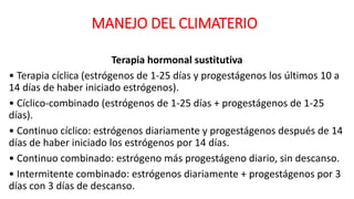 MANEJO DEL CLIMATERIO
Terapia hormonal sustitutiva
• Terapia cíclica (estrógenos de 1-25 días y progestágenos los últimos 10 a
14 días de haber iniciado estrógenos).
• Cíclico-combinado (estrógenos de 1-25 días + progestágenos de 1-25
días).
• Continuo cíclico: estrógenos diariamente y progestágenos después de 14
días de haber iniciado los estrógenos por 14 días.
• Continuo combinado: estrógeno más progestágeno diario, sin descanso.
• Intermitente combinado: estrógenos diariamente + progestágenos por 3
días con 3 días de descanso.
 