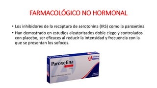 FARMACOLÓGICO NO HORMONAL
• Los inhibidores de la recaptura de serotonina (IRS) como la paroxetina
• Han demostrado en estudios aleatorizados doble ciego y controlados
con placebo, ser eficaces al reducir la intensidad y frecuencia con la
que se presentan los sofocos.
 