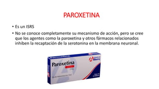 • Es un ISRS
• No se conoce completamente su mecanismo de acción, pero se cree
que los agentes como la paroxetina y otros fármacos relacionados
inhiben la recaptación de la serotonina en la membrana neuronal.
PAROXETINA
 