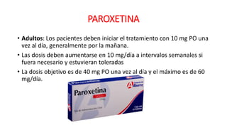 PAROXETINA
• Adultos: Los pacientes deben iniciar el tratamiento con 10 mg PO una
vez al día, generalmente por la mañana.
• Las dosis deben aumentarse en 10 mg/día a intervalos semanales si
fuera necesario y estuvieran toleradas
• La dosis objetivo es de 40 mg PO una vez al día y el máximo es de 60
mg/día.
 
