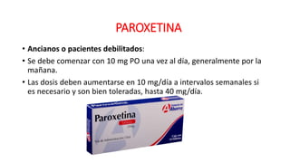 • Ancianos o pacientes debilitados:
• Se debe comenzar con 10 mg PO una vez al día, generalmente por la
mañana.
• Las dosis deben aumentarse en 10 mg/día a intervalos semanales si
es necesario y son bien toleradas, hasta 40 mg/día.
PAROXETINA
 