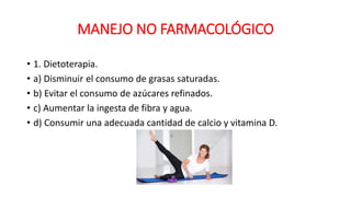MANEJO NO FARMACOLÓGICO
• 1. Dietoterapia.
• a) Disminuir el consumo de grasas saturadas.
• b) Evitar el consumo de azúcares refinados.
• c) Aumentar la ingesta de fibra y agua.
• d) Consumir una adecuada cantidad de calcio y vitamina D.
 