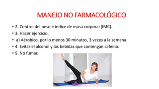 • 2. Control del peso e índice de masa corporal (IMC).
• 3. Hacer ejercicio.
• a) Aérobico, por lo menos 30 minutos, 3 veces a la semana.
• 4. Evitar el alcohol y las bebidas que contengan cafeína.
• 5. No fumar.
MANEJO NO FARMACOLÓGICO
 
