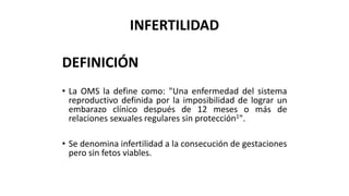 INFERTILIDAD
DEFINICIÓN
• La OMS la define como: "Una enfermedad del sistema
reproductivo definida por la imposibilidad de lograr un
embarazo clínico después de 12 meses o más de
relaciones sexuales regulares sin protección1".
• Se denomina infertilidad a la consecución de gestaciones
pero sin fetos viables.
 