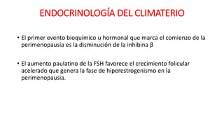 ENDOCRINOLOGÍA DEL CLIMATERIO
• El primer evento bioquímico u hormonal que marca el comienzo de la
perimenopausia es la disminución de la inhibina β
• El aumento paulatino de la FSH favorece el crecimiento folicular
acelerado que genera la fase de hiperestrogenismo en la
perimenopausia.
 