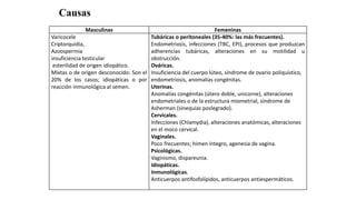 Masculinas Femeninas
Varicocele
Criptorquidia,
Azoospermia
insuficiencia testicular
esterilidad de origen idiopático.
Mixtas o de origen desconocido: Son el
20% de los casos; idiopáticas o por
reacción inmunológica al semen.
Tubáricas o peritoneales (35-40%: las más frecuentes).
Endometriosis, infecciones (TBC, EPI), procesos que produzcan
adherencias tubáricas, alteraciones en su motilidad u
obstrucción.
Ováricas.
Insuficiencia del cuerpo lúteo, síndrome de ovario poliquístico,
endometriosis, anomalías congénitas.
Uterinas.
Anomalías congénitas (útero doble, unicorne), alteraciones
endometriales o de la estructura miometrial, síndrome de
Asherman (sinequias poslegrado).
Cervicales.
Infecciones (Chlamydia), alteraciones anatómicas, alteraciones
en el moco cervical.
Vaginales.
Poco frecuentes; himen íntegro, agenesia de vagina.
Psicológicas.
Vaginismo, dispareunia.
Idiopáticas.
Inmunológicas.
Anticuerpos antifosfolípidos, anticuerpos antiespermáticos.
Causas
 