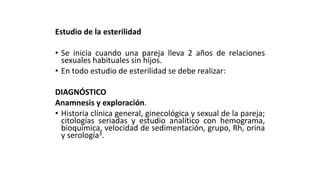 Estudio de la esterilidad
• Se inicia cuando una pareja lleva 2 años de relaciones
sexuales habituales sin hijos.
• En todo estudio de esterilidad se debe realizar:
DIAGNÓSTICO
Anamnesis y exploración.
• Historia clínica general, ginecológica y sexual de la pareja;
citologías seriadas y estudio analítico con hemograma,
bioquímica, velocidad de sedimentación, grupo, Rh, orina
y serología3.
 