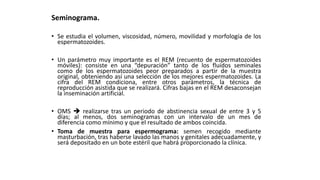 Seminograma.
• Se estudia el volumen, viscosidad, número, movilidad y morfología de los
espermatozoides.
• Un parámetro muy importante es el REM (recuento de espermatozoides
móviles): consiste en una “depuración” tanto de los fluidos seminales
como de los espermatozoides peor preparados a partir de la muestra
original, obteniendo así una selección de los mejores espermatozoides. La
cifra del REM condiciona, entre otros parámetros, la técnica de
reproducción asistida que se realizará. Cifras bajas en el REM desaconsejan
la inseminación artificial.
• OMS  realizarse tras un periodo de abstinencia sexual de entre 3 y 5
días; al menos, dos seminogramas con un intervalo de un mes de
diferencia como mínimo y que el resultado de ambos coincida.
• Toma de muestra para espermograma: semen recogido mediante
masturbación, tras haberse lavado las manos y genitales adecuadamente, y
será depositado en un bote estéril que habrá proporcionado la clínica.
 