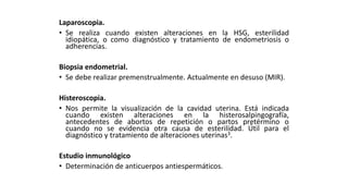 Laparoscopia.
• Se realiza cuando existen alteraciones en la HSG, esterilidad
idiopática, o como diagnóstico y tratamiento de endometriosis o
adherencias.
Biopsia endometrial.
• Se debe realizar premenstrualmente. Actualmente en desuso (MIR).
Histeroscopia.
• Nos permite la visualización de la cavidad uterina. Está indicada
cuando existen alteraciones en la histerosalpingografía,
antecedentes de abortos de repetición o partos pretérmino o
cuando no se evidencia otra causa de esterilidad. Útil para el
diagnóstico y tratamiento de alteraciones uterinas3.
Estudio inmunológico
• Determinación de anticuerpos antiespermáticos.
 