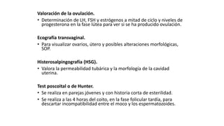 Valoración de la ovulación.
• Determinación de LH, FSH y estrógenos a mitad de ciclo y niveles de
progesterona en la fase lútea para ver si se ha producido ovulación.
Ecografía transvaginal.
• Para visualizar ovarios, útero y posibles alteraciones morfológicas,
SOP.
Histerosalpingografía (HSG).
• Valora la permeabilidad tubárica y la morfología de la cavidad
uterina.
Test poscoital o de Hunter.
• Se realiza en parejas jóvenes y con historia corta de esterilidad.
• Se realiza a las 4 horas del coito, en la fase folicular tardía, para
descartar incompatibilidad entre el moco y los espermatozoides.
 