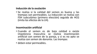Inducción de la ovulación
• Se realiza si la calidad del semen es buena y las
trompas son permeables. La inducción se realiza con
FSH subcutánea (primera elección) seguida de HCG
(imita los efectos de la LH).
Inseminación artificial
• Cuando el semen es de baja calidad o existe
impotencia masculina se realiza inseminación
artificial con semen de la pareja, y si es no apto se
realiza con semen de donante. Las trompas
• deben estar permeables.
 