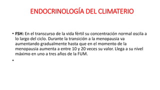 • FSH: En el transcurso de la vida fértil su concentración normal oscila a
lo largo del ciclo. Durante la transición a la menopausia va
aumentando gradualmente hasta que en el momento de la
menopausia aumenta a entre 10 y 20 veces su valor. Llega a su nivel
máximo en uno a tres años de la FUM.
•
ENDOCRINOLOGÍA DEL CLIMATERIO
 