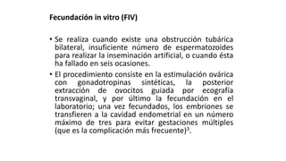 Fecundación in vitro (FIV)
• Se realiza cuando existe una obstrucción tubárica
bilateral, insuficiente número de espermatozoides
para realizar la inseminación artificial, o cuando ésta
ha fallado en seis ocasiones.
• El procedimiento consiste en la estimulación ovárica
con gonadotropinas sintéticas, la posterior
extracción de ovocitos guiada por ecografía
transvaginal, y por último la fecundación en el
laboratorio; una vez fecundados, los embriones se
transfieren a la cavidad endometrial en un número
máximo de tres para evitar gestaciones múltiples
(que es la complicación más frecuente)3.
 