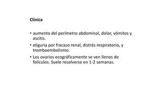 Clínica
• aumento del perímetro abdominal, dolor, vómitos y
ascitis.
• oliguria por fracaso renal, distrés respiratorio, y
tromboembolismo.
• Los ovarios ecográficamente se ven llenos de
folículos. Suele resolverse en 1-2 semanas.
 