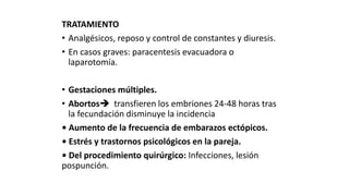 TRATAMIENTO
• Analgésicos, reposo y control de constantes y diuresis.
• En casos graves: paracentesis evacuadora o
laparotomía.
• Gestaciones múltiples.
• Abortos transfieren los embriones 24-48 horas tras
la fecundación disminuye la incidencia
• Aumento de la frecuencia de embarazos ectópicos.
• Estrés y trastornos psicológicos en la pareja.
• Del procedimiento quirúrgico: Infecciones, lesión
pospunción.
 