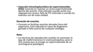 • Inyección intracitoplasmática de espermatozoides
(ICSI): Consiste en inyectar un único espermatozoide
dentro del ovocito. Está indicada cuando existe una
oligospermia severa, fallo de FIV reiterado o cuando los
ovocitos son de mala calidad.
Donación de ovocitos
• Consiste en fertilizar ovocitos donados fuera del
organismo. Está indicada en casos de disgenesia
gonadal o fallo ovárico de cualquier etiología.
Nota:
• Las técnicas de reproducción asistida no aumentan la
tasa de malformaciones ni cromosomopatías salvo la
ICSI, puesto que se escoge un espermatozoide de un
seminograma patológico.
 