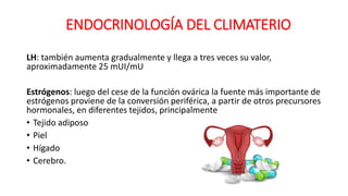 LH: también aumenta gradualmente y llega a tres veces su valor,
aproximadamente 25 mUI/mU
Estrógenos: luego del cese de la función ovárica la fuente más importante de
estrógenos proviene de la conversión periférica, a partir de otros precursores
hormonales, en diferentes tejidos, principalmente
• Tejido adiposo
• Piel
• Hígado
• Cerebro.
ENDOCRINOLOGÍA DEL CLIMATERIO
 