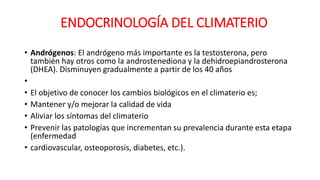 • Andrógenos: El andrógeno más importante es la testosterona, pero
también hay otros como la androstenediona y la dehidroepiandrosterona
(DHEA). Disminuyen gradualmente a partir de los 40 años
•
• El objetivo de conocer los cambios biológicos en el climaterio es;
• Mantener y/o mejorar la calidad de vida
• Aliviar los síntomas del climaterio
• Prevenir las patologías que incrementan su prevalencia durante esta etapa
(enfermedad
• cardiovascular, osteoporosis, diabetes, etc.).
ENDOCRINOLOGÍA DEL CLIMATERIO
 