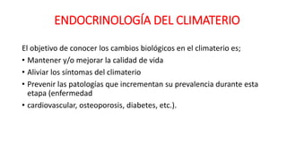 El objetivo de conocer los cambios biológicos en el climaterio es;
• Mantener y/o mejorar la calidad de vida
• Aliviar los síntomas del climaterio
• Prevenir las patologías que incrementan su prevalencia durante esta
etapa (enfermedad
• cardiovascular, osteoporosis, diabetes, etc.).
ENDOCRINOLOGÍA DEL CLIMATERIO
 