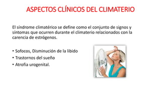 ASPECTOS CLÍNICOS DEL CLIMATERIO
El síndrome climatérico se define como el conjunto de signos y
síntomas que ocurren durante el climaterio relacionados con la
carencia de estrógenos.
• Sofocos, Disminución de la libido
• Trastornos del sueño
• Atrofia urogenital.
 