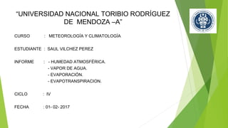 “UNIVERSIDAD NACIONAL TORIBIO RODRÍGUEZ
DE MENDOZA –A”
CURSO : METEOROLOGÍA Y CLIMATOLOGÍA
ESTUDIANTE : SAUL VILCHEZ PEREZ
INFORME : - HUMEDAD ATMOSFÉRICA.
- VAPOR DE AGUA.
- EVAPORACIÓN.
- EVAPOTRANSPIRACION.
CICLO : IV
FECHA : 01- 02- 2017
 