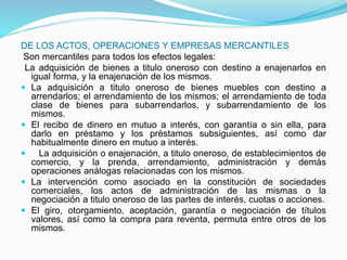 DE LOS ACTOS, OPERACIONES Y EMPRESAS MERCANTILES
Son mercantiles para todos los efectos legales:
La adquisición de bienes a titulo oneroso con destino a enajenarlos en
igual forma, y la enajenación de los mismos.
 La adquisición a titulo oneroso de bienes muebles con destino a
arrendarlos; el arrendamiento de los mismos; el arrendamiento de toda
clase de bienes para subarrendarlos, y subarrendamiento de los
mismos.
 El recibo de dinero en mutuo a interés, con garantía o sin ella, para
darlo en préstamo y los préstamos subsiguientes, así como dar
habitualmente dinero en mutuo a interés.
 La adquisición o enajenación, a titulo oneroso, de establecimientos de
comercio, y la prenda, arrendamiento, administración y demás
operaciones análogas relacionadas con los mismos.
 La intervención como asociado en la constitución de sociedades
comerciales, los actos de administración de las mismas o la
negociación a titulo oneroso de las partes de interés, cuotas o acciones.
 El giro, otorgamiento, aceptación, garantía o negociación de títulos
valores, así como la compra para reventa, permuta entre otros de los
mismos.
 