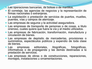  Las operaciones bancarias, de bolsas o de martillos.
 El corretaje, las agencias de negocios y la representación de
firmas nacionales o extranjeras.
 La explotación o prestación de servicios de puertos, muelles,
puentes, vías y campos de aterrizaje.
 Las empresas de seguros y la actividad aseguradora.
 Las empresas de transporte de personas o de cosas, a titulo
oneroso, cuales quiera que fuera la vía y el medio utilizados.
 Las empresas de fabricación, transformación, manufactura y
circulación de bienes.
 Las empresas de depósito de mercaderías, provisiones o
suministros, espectáculos públicos y expendio de toda clase
de bienes.
 Las empresas editoriales, litográficas, fotográficas,
informativas o de propaganda y las demás destinadas a la
prestación de servicios.
 Las empresas de obras o de construcciones, reparaciones,
montajes, instalaciones u ornamentaciones.
 