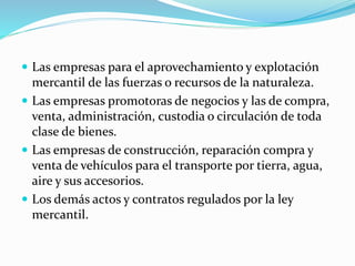  Las empresas para el aprovechamiento y explotación
mercantil de las fuerzas o recursos de la naturaleza.
 Las empresas promotoras de negocios y las de compra,
venta, administración, custodia o circulación de toda
clase de bienes.
 Las empresas de construcción, reparación compra y
venta de vehículos para el transporte por tierra, agua,
aire y sus accesorios.
 Los demás actos y contratos regulados por la ley
mercantil.
 