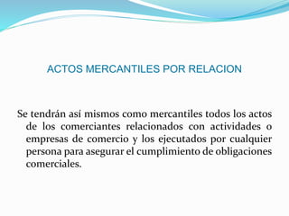 ACTOS MERCANTILES POR RELACION
Se tendrán así mismos como mercantiles todos los actos
de los comerciantes relacionados con actividades o
empresas de comercio y los ejecutados por cualquier
persona para asegurar el cumplimiento de obligaciones
comerciales.
 