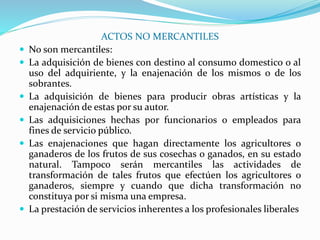 ACTOS NO MERCANTILES
 No son mercantiles:
 La adquisición de bienes con destino al consumo domestico o al
uso del adquiriente, y la enajenación de los mismos o de los
sobrantes.
 La adquisición de bienes para producir obras artísticas y la
enajenación de estas por su autor.
 Las adquisiciones hechas por funcionarios o empleados para
fines de servicio público.
 Las enajenaciones que hagan directamente los agricultores o
ganaderos de los frutos de sus cosechas o ganados, en su estado
natural. Tampoco serán mercantiles las actividades de
transformación de tales frutos que efectúen los agricultores o
ganaderos, siempre y cuando que dicha transformación no
constituya por si misma una empresa.
 La prestación de servicios inherentes a los profesionales liberales
 