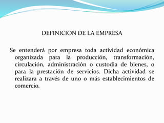 DEFINICION DE LA EMPRESA
Se entenderá por empresa toda actividad económica
organizada para la producción, transformación,
circulación, administración o custodia de bienes, o
para la prestación de servicios. Dicha actividad se
realizara a través de uno o más establecimientos de
comercio.
 