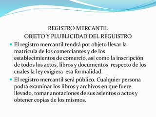 REGISTRO MERCANTIL
OBJETO Y PLUBLICIDAD DEL REGUISTRO
 El registro mercantil tendrá por objeto llevar la
matricula de los comerciantes y de los
establecimientos de comercio, así como la inscripción
de todos los actos, libros y documentos respecto de los
cuales la ley exigiera esa formalidad.
 El registro mercantil será público. Cualquier persona
podrá examinar los libros y archivos en que fuere
llevado, tomar anotaciones de sus asientos o actos y
obtener copias de los mismos.
 