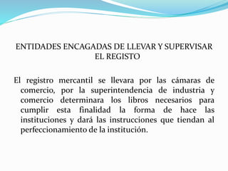 ENTIDADES ENCAGADAS DE LLEVAR Y SUPERVISAR
EL REGISTO
El registro mercantil se llevara por las cámaras de
comercio, por la superintendencia de industria y
comercio determinara los libros necesarios para
cumplir esta finalidad la forma de hace las
instituciones y dará las instrucciones que tiendan al
perfeccionamiento de la institución.
 