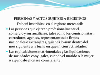 PERSONAS Y ACTOS SUJETOS A REGISTROS
Deberá inscribirse en el registro mercantil:
 Las personas que ejerzan profesionalmente el
comercio y sus auxiliares, tales como los comisionistas,
corredores, agentes, representantes de firmas
nacionales o extranjeras, quienes lo aran dentro del
mes siguiente a la fecha en que inicien actividades.
 Las capitulaciones matrimoniales y las liquidaciones
de sociedades conyugales, cuando el marido o la mujer
o alguno de ellos sea comerciante
 