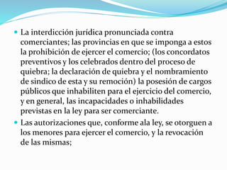  La interdicción jurídica pronunciada contra
comerciantes; las provincias en que se imponga a estos
la prohibición de ejercer el comercio; (los concordatos
preventivos y los celebrados dentro del proceso de
quiebra; la declaración de quiebra y el nombramiento
de sindico de esta y su remoción) la posesión de cargos
públicos que inhabiliten para el ejercicio del comercio,
y en general, las incapacidades o inhabilidades
previstas en la ley para ser comerciante.
 Las autorizaciones que, conforme ala ley, se otorguen a
los menores para ejercer el comercio, y la revocación
de las mismas;
 