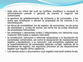  todo acto en virtud del cual se confiera, modifique o revoque la
administración parcial o general de bienes o negocio del
comerciante
 la apertura de establecimiento de comercio y de sucursales, y los
actos que modifiquen o afecten la propiedad de los mismos o su
administración;
 los libros de contabilidad, los de registro de accionistas, los de actas
de asambleas y juntas de socios, así como los de juntas directivas
de sociedades mercantiles;
 los embargos y demandas civiles y relacionados con derechos cuya
mutación este sujeta a registro mercantil;
 la constitución, adiciones o reformas estatutarias y la liquidación de
sociedades comerciales, así como la designación de representantes
legales y liquidadores, y su remoción. Las compañías vigiladas por
la superintendencia de sociedades deberán cumplir, además de la
formalidad de registro, los requisitos previstos en las disposiciones
legales que regulan dicha vigilancia.
 Los demás actos y documentos cuyo registro mercantil ordene la ley.
 
