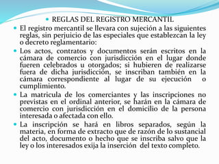  REGLAS DEL REGISTRO MERCANTIL
 El registro mercantil se llevara con sujeción a las siguientes
reglas, sin perjuicio de las especiales que establezcan la ley
o decreto reglamentario:
 Los actos, contratos y documentos serán escritos en la
cámara de comercio con jurisdicción en el lugar donde
fueren celebrados u otorgados; si hubieren de realizarse
fuera de dicha jurisdicción, se inscriban también en la
cámara correspondiente al lugar de su ejecución o
cumplimiento.
 La matricula de los comerciantes y las inscripciones no
previstas en el ordinal anterior, se harán en la cámara de
comercio con jurisdicción en el domicilio de la persona
interesada o afectada con ello.
 La inscripción se hará en libros separados, según la
materia, en forma de extracto que de razón de lo sustancial
del acto, documento o hecho que se inscriba salvo que la
ley o los interesados exija la inserción del texto completo.
 