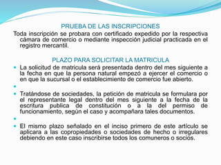 PRUEBA DE LAS INSCRIPCIONES
Toda inscripción se probara con certificado expedido por la respectiva
cámara de comercio o mediante inspección judicial practicada en el
registro mercantil.
PLAZO PARA SOLICITAR LA MATRICULA
 La solicitud de matricula será presentada dentro del mes siguiente a
la fecha en que la persona natural empezó a ejercer el comercio o
en que la sucursal o el establecimiento de comercio fue abierto.

 Tratándose de sociedades, la petición de matricula se formulara por
el representante legal dentro del mes siguiente a la fecha de la
escritura publica de constitución o a la del permiso de
funcionamiento, según el caso y acompañara tales documentos.

 El mismo plazo señalado en el inciso primero de este artículo se
aplicara a las copropiedades o sociedades de hecho o irregulares
debiendo en este caso inscribirse todos los comuneros o socios.
 