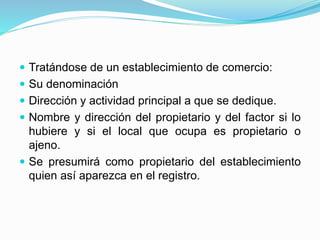  Tratándose de un establecimiento de comercio:
 Su denominación
 Dirección y actividad principal a que se dedique.
 Nombre y dirección del propietario y del factor si lo
hubiere y si el local que ocupa es propietario o
ajeno.
 Se presumirá como propietario del establecimiento
quien así aparezca en el registro.
 