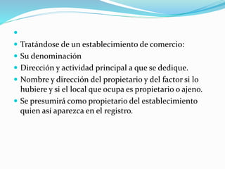 
 Tratándose de un establecimiento de comercio:
 Su denominación
 Dirección y actividad principal a que se dedique.
 Nombre y dirección del propietario y del factor si lo
hubiere y si el local que ocupa es propietario o ajeno.
 Se presumirá como propietario del establecimiento
quien así aparezca en el registro.
 