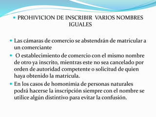  PROHIVICION DE INSCRIBIR VARIOS NOMBRES
IGUALES
 Las cámaras de comercio se abstendrán de matricular a
un comerciante
 O establecimiento de comercio con el mismo nombre
de otro ya inscrito, mientras este no sea cancelado por
orden de autoridad competente o solicitud de quien
haya obtenido la matricula.
 En los casos de homonimia de personas naturales
podrá hacerse la inscripción siempre con el nombre se
utilice algún distintivo para evitar la confusión.
 